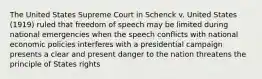 The United States Supreme Court in Schenck v. United States (1919) ruled that freedom of speech may be limited during national emergencies when the speech conflicts with national economic policies interferes with a presidential campaign presents a clear and present danger to the nation threatens the principle of States rights