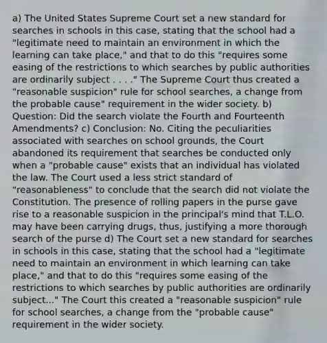 a) The United States Supreme Court set a new standard for searches in schools in this case, stating that the school had a "legitimate need to maintain an environment in which the learning can take place," and that to do this "requires some easing of the restrictions to which searches by public authorities are ordinarily subject . . . ." The Supreme Court thus created a "reasonable suspicion" rule for school searches, a change from the probable cause" requirement in the wider society. b) Question: Did the search violate the Fourth and Fourteenth Amendments? c) Conclusion: No. Citing the peculiarities associated with searches on school grounds, the Court abandoned its requirement that searches be conducted only when a "probable cause" exists that an individual has violated the law. The Court used a less strict standard of "reasonableness" to conclude that the search did not violate the Constitution. The presence of rolling papers in the purse gave rise to a reasonable suspicion in the principal's mind that T.L.O. may have been carrying drugs, thus, justifying a more thorough search of the purse d) The Court set a new standard for searches in schools in this case, stating that the school had a "legitimate need to maintain an environment in which learning can take place," and that to do this "requires some easing of the restrictions to which searches by public authorities are ordinarily subject..." The Court this created a "reasonable suspicion" rule for school searches, a change from the "probable cause" requirement in the wider society.