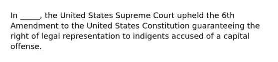 In _____, the United States Supreme Court upheld the 6th Amendment to the United States Constitution guaranteeing the right of legal representation to indigents accused of a capital offense.