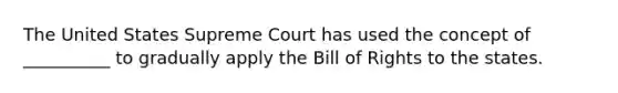 The United States Supreme Court has used the concept of __________ to gradually apply the Bill of Rights to the states.