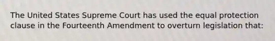 The United States Supreme Court has used the equal protection clause in the Fourteenth Amendment to overturn legislation that: