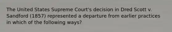 The United States Supreme Court's decision in Dred Scott v. Sandford (1857) represented a departure from earlier practices in which of the following ways?