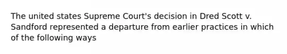 The united states Supreme Court's decision in Dred Scott v. Sandford represented a departure from earlier practices in which of the following ways