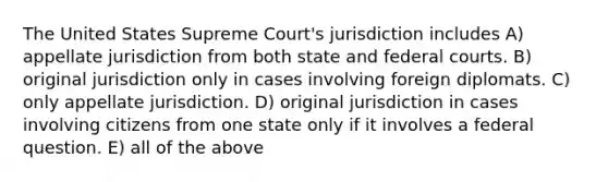 The United States Supreme Court's jurisdiction includes A) appellate jurisdiction from both state and federal courts. B) original jurisdiction only in cases involving foreign diplomats. C) only appellate jurisdiction. D) original jurisdiction in cases involving citizens from one state only if it involves a federal question. E) all of the above