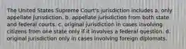 The United States Supreme Court's jurisdiction includes a. only appellate jurisdiction. b. appellate jurisdiction from both state and federal courts. c. original jurisdiction in cases involving citizens from one state only if it involves a federal question. d. original jurisdiction only in cases involving foreign diplomats.