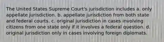 The United States Supreme Court's jurisdiction includes a. only appellate jurisdiction. b. appellate jurisdiction from both state and federal courts. c. original jurisdiction in cases involving citizens from one state only if it involves a federal question. d. original jurisdiction only in cases involving foreign diplomats.