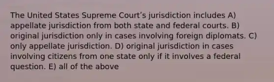 The United States Supreme Courtʹs jurisdiction includes A) appellate jurisdiction from both state and federal courts. B) original jurisdiction only in cases involving foreign diplomats. C) only appellate jurisdiction. D) original jurisdiction in cases involving citizens from one state only if it involves a federal question. E) all of the above