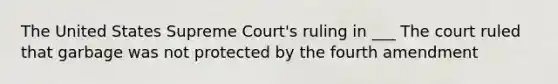 The United States Supreme Court's ruling in ___ The court ruled that garbage was not protected by the fourth amendment