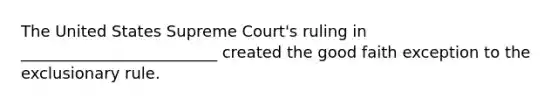 The United States Supreme Court's ruling in _________________________ created the good faith exception to the exclusionary rule.