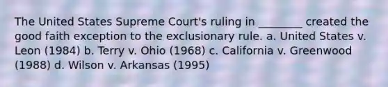 The United States Supreme Court's ruling in ________ created the good faith exception to the exclusionary rule. a. United States v. Leon (1984) b. Terry v. Ohio (1968) c. California v. Greenwood (1988) d. Wilson v. Arkansas (1995)