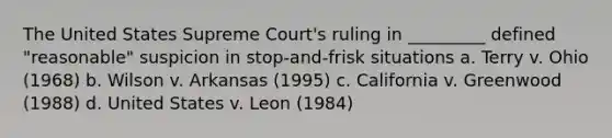 The United States Supreme Court's ruling in _________ defined "reasonable" suspicion in stop-and-frisk situations a. Terry v. Ohio (1968) b. Wilson v. Arkansas (1995) c. California v. Greenwood (1988) d. United States v. Leon (1984)