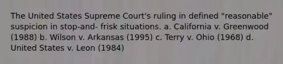 The United States Supreme Court's ruling in defined "reasonable" suspicion in stop-and- frisk situations. a. California v. Greenwood (1988) b. Wilson v. Arkansas (1995) c. Terry v. Ohio (1968) d. United States v. Leon (1984)