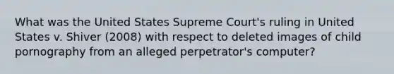 What was the United States Supreme Court's ruling in United States v. Shiver (2008) with respect to deleted images of child pornography from an alleged perpetrator's computer?