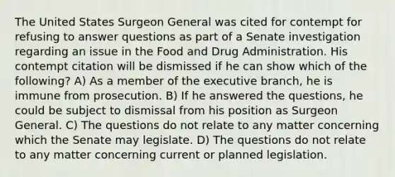 The United States Surgeon General was cited for contempt for refusing to answer questions as part of a Senate investigation regarding an issue in the Food and Drug Administration. His contempt citation will be dismissed if he can show which of the following? A) As a member of the executive branch, he is immune from prosecution. B) If he answered the questions, he could be subject to dismissal from his position as Surgeon General. C) The questions do not relate to any matter concerning which the Senate may legislate. D) The questions do not relate to any matter concerning current or planned legislation.