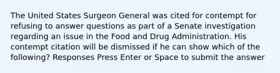 The United States Surgeon General was cited for contempt for refusing to answer questions as part of a Senate investigation regarding an issue in the Food and Drug Administration. His contempt citation will be dismissed if he can show which of the following? Responses Press Enter or Space to submit the answer