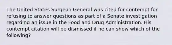 The United States Surgeon General was cited for contempt for refusing to answer questions as part of a Senate investigation regarding an issue in the Food and Drug Administration. His contempt citation will be dismissed if he can show which of the following?