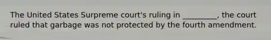 The United States Surpreme court's ruling in _________, the court ruled that garbage was not protected by the fourth amendment.