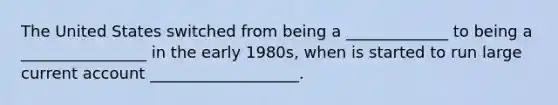 The United States switched from being a _____________ to being a ________________ in the early 1980s, when is started to run large current account ___________________.