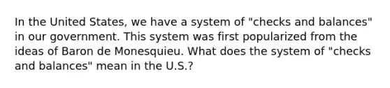 In the United States, we have a system of "checks and balances" in our government. This system was first popularized from the ideas of Baron de Monesquieu. What does the system of "checks and balances" mean in the U.S.?