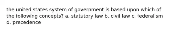 the united states system of government is based upon which of the following concepts? a. statutory law b. civil law c. federalism d. precedence