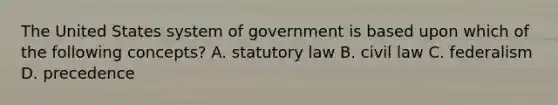 The United States system of government is based upon which of the following concepts? A. statutory law B. civil law C. federalism D. precedence