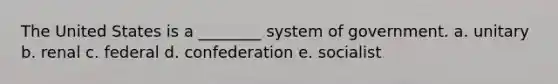 The United States is a ________ system of government. a. unitary b. renal c. federal d. confederation e. socialist