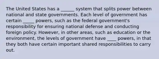 The United States has a ______ system that splits power between national and state governments. Each level of government has certain _____ powers, such as the federal government's responsibility for ensuring national defense and conducting foreign policy. However, in other areas, such as education or the environment, the levels of government have ____ powers, in that they both have certain important shared responsibilities to carry out.