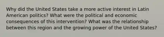 Why did the United States take a more active interest in Latin American politics? What were the political and economic consequences of this intervention? What was the relationship between this region and the growing power of the United States?