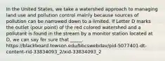 In the United States, we take a watershed approach to managing land use and pollution control mainly because sources of pollution can be narrowed down to a limited. If Letter D marks the outlet (pour point) of the red colored watershed and a pollutant is found in the stream by a monitor station located at D, we can say for sure that _____. https://blackboard.towson.edu/bbcswebdav/pid-5077401-dt-content-rid-33834093_2/xid-33834093_2