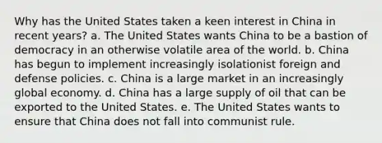 Why has the United States taken a keen interest in China in recent years? a. The United States wants China to be a bastion of democracy in an otherwise volatile area of the world. b. China has begun to implement increasingly isolationist foreign and defense policies. c. China is a large market in an increasingly global economy. d. China has a large supply of oil that can be exported to the United States. e. The United States wants to ensure that China does not fall into communist rule.