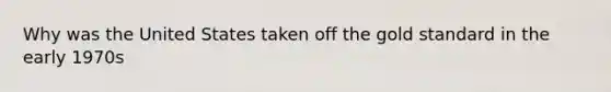 Why was the United States taken off the gold standard in the early 1970s