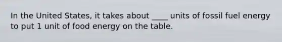 In the United States, it takes about ____ units of fossil fuel energy to put 1 unit of food energy on the table.