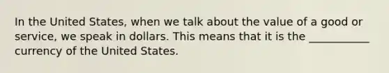 In the United States, when we talk about the value of a good or service, we speak in dollars. This means that it is the ___________ currency of the United States.