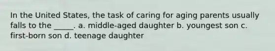 In the United States, the task of caring for aging parents usually falls to the _____. a. middle-aged daughter b. youngest son c. first-born son d. teenage daughter