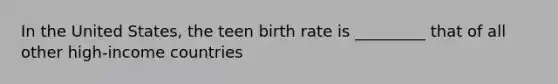 In the United States, the teen birth rate is _________ that of all other high-income countries