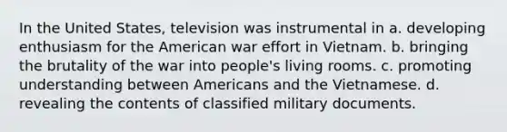 In the United States, television was instrumental in a. developing enthusiasm for the American war effort in Vietnam. b. bringing the brutality of the war into people's living rooms. c. promoting understanding between Americans and the Vietnamese. d. revealing the contents of classified military documents.