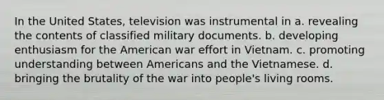 In the United States, television was instrumental in a. revealing the contents of classified military documents. b. developing enthusiasm for the American war effort in Vietnam. c. promoting understanding between Americans and the Vietnamese. d. bringing the brutality of the war into people's living rooms.