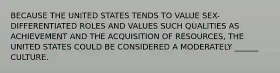 BECAUSE THE UNITED STATES TENDS TO VALUE SEX-DIFFERENTIATED ROLES AND VALUES SUCH QUALITIES AS ACHIEVEMENT AND THE ACQUISITION OF RESOURCES, THE UNITED STATES COULD BE CONSIDERED A MODERATELY ______ CULTURE.