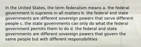 In the United States, the term federalism means a. the federal government is supreme in all matters b. the federal and state governments are different sovereign powers that serve different people c. the state governments can only do what the federal government permits them to do d. the federal and state governments are different sovereign powers that govern the same people but with different responsibilities