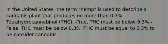 In the United States, the term "hemp" is used to describe a cannabis plant that produces no more than 0.3% Tetrahydrocannabinol (THC). -True, THC must be below 0.3% -False, THC must be below 0.3% -THC must be equal to 0.3% to be consider cannabis