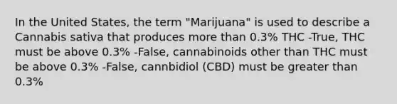 In the United States, the term "Marijuana" is used to describe a Cannabis sativa that produces <a href='https://www.questionai.com/knowledge/keWHlEPx42-more-than' class='anchor-knowledge'>more than</a> 0.3% THC -True, THC must be above 0.3% -False, cannabinoids other than THC must be above 0.3% -False, cannbidiol (CBD) must be <a href='https://www.questionai.com/knowledge/ktgHnBD4o3-greater-than' class='anchor-knowledge'>greater than</a> 0.3%