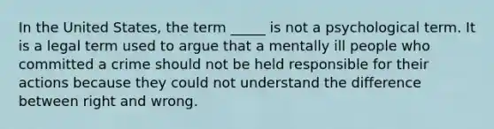 In the United States, the term _____ is not a psychological term. It is a legal term used to argue that a mentally ill people who committed a crime should not be held responsible for their actions because they could not understand the difference between right and wrong.