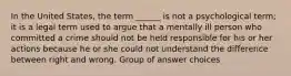 In the United States, the term ______ is not a psychological term; it is a legal term used to argue that a mentally ill person who committed a crime should not be held responsible for his or her actions because he or she could not understand the difference between right and wrong. Group of answer choices