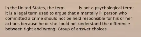 In the United States, the term ______ is not a psychological term; it is a legal term used to argue that a mentally ill person who committed a crime should not be held responsible for his or her actions because he or she could not understand the difference between right and wrong. Group of answer choices