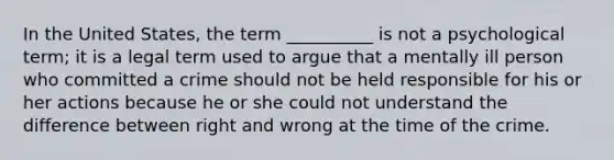 In the United States, the term __________ is not a psychological term; it is a legal term used to argue that a mentally ill person who committed a crime should not be held responsible for his or her actions because he or she could not understand the difference between right and wrong at the time of the crime.