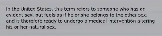 In the United States, this term refers to someone who has an evident sex, but feels as if he or she belongs to the other sex; and is therefore ready to undergo a medical intervention altering his or her natural sex.