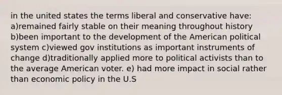 in the united states the terms liberal and conservative have: a)remained fairly stable on their meaning throughout history b)been important to the development of the American political system c)viewed gov institutions as important instruments of change d)traditionally applied more to political activists than to the average American voter. e) had more impact in social rather than economic policy in the U.S