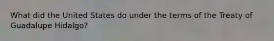 What did the United States do under the terms of the Treaty of Guadalupe Hidalgo?