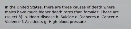 In the United States, there are three causes of death where males have much higher death rates than females. These are (select 3): a. Heart disease b. Suicide c. Diabetes d. Cancer e. Violence f. Accidents g. High blood pressure