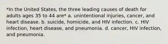 *In the United States, the three leading causes of death for adults ages 35 to 44 are* a. unintentional injuries, cancer, and heart disease. b. suicide, homicide, and HIV infection. c. HIV infection, heart disease, and pneumonia. d. cancer, HIV infection, and pneumonia.